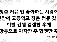 청춘 커뮤 안 좋아하는 사람이 오랜만에 고등학교 청춘 커뮤 갔다가 이별 컨셉 컾겜한 후에 멸망통으로 자각한 후에 합앤한 후기